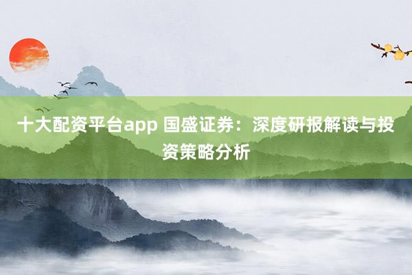 十大配资平台app 国盛证券：深度研报解读与投资策略分析