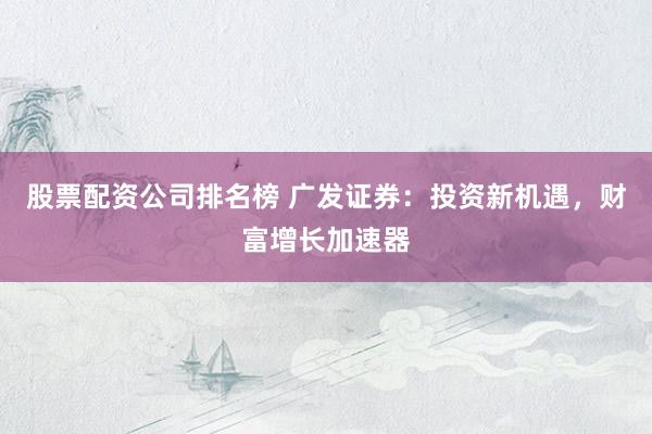股票配资公司排名榜 广发证券：投资新机遇，财富增长加速器
