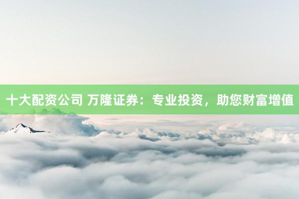 十大配资公司 万隆证券：专业投资，助您财富增值
