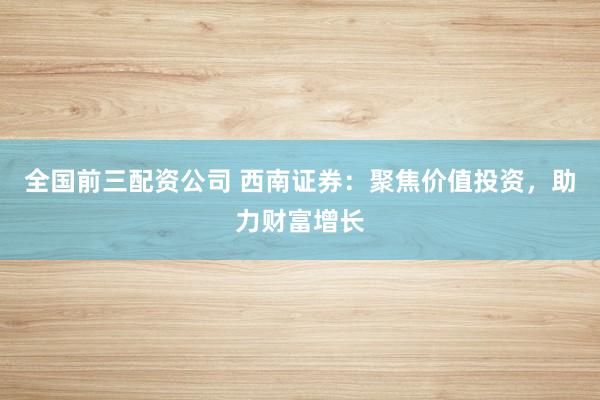 全国前三配资公司 西南证券：聚焦价值投资，助力财富增长
