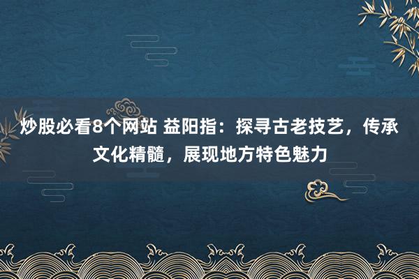 炒股必看8个网站 益阳指：探寻古老技艺，传承文化精髓，展现地方特色魅力