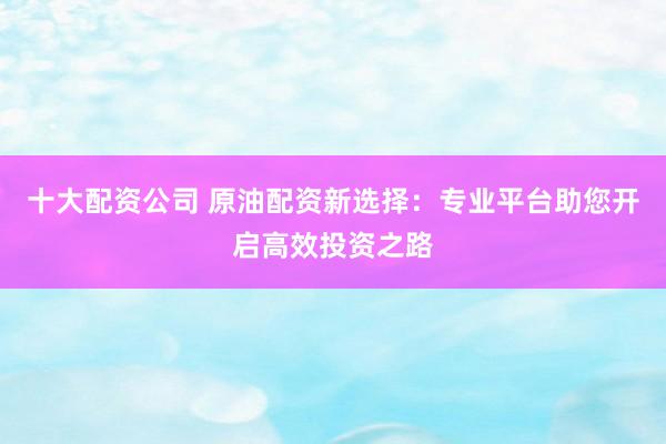 十大配资公司 原油配资新选择：专业平台助您开启高效投资之路