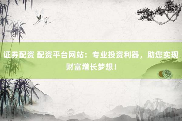 证券配资 配资平台网站：专业投资利器，助您实现财富增长梦想！