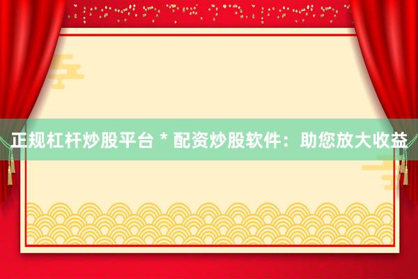 正规杠杆炒股平台 * 配资炒股软件：助您放大收益