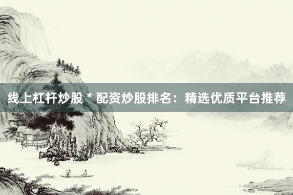 线上杠杆炒股 * 配资炒股排名：精选优质平台推荐