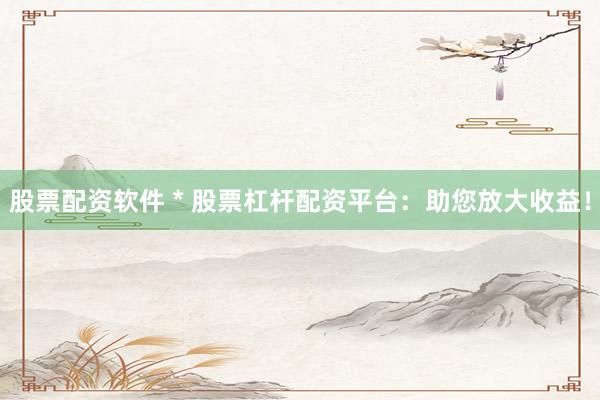 股票配资软件 * 股票杠杆配资平台：助您放大收益！