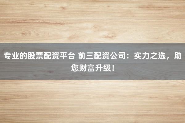 专业的股票配资平台 前三配资公司：实力之选，助您财富升级！