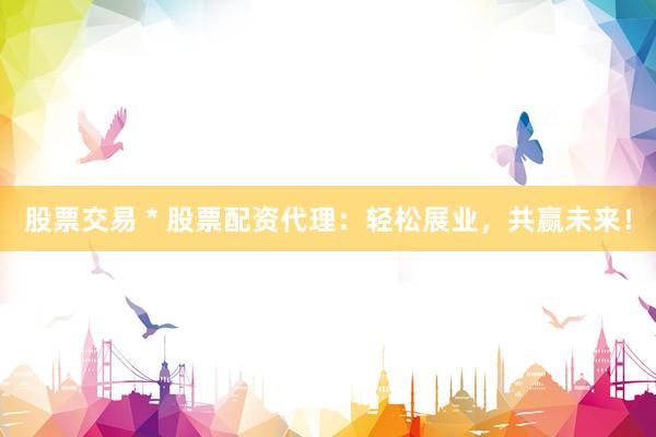 股票交易 * 股票配资代理：轻松展业，共赢未来！