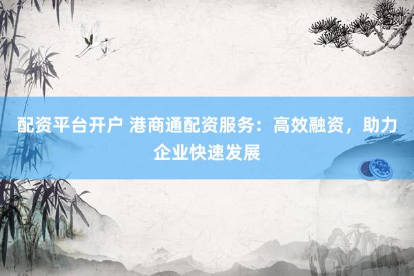 配资平台开户 港商通配资服务：高效融资，助力企业快速发展