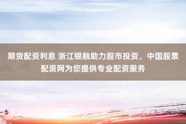 期货配资利息 浙江银融助力股市投资，中国股票配资网为您提供专业配资服务