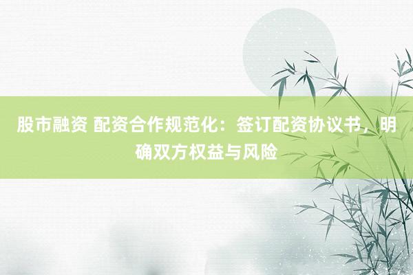 股市融资 配资合作规范化：签订配资协议书，明确双方权益与风险