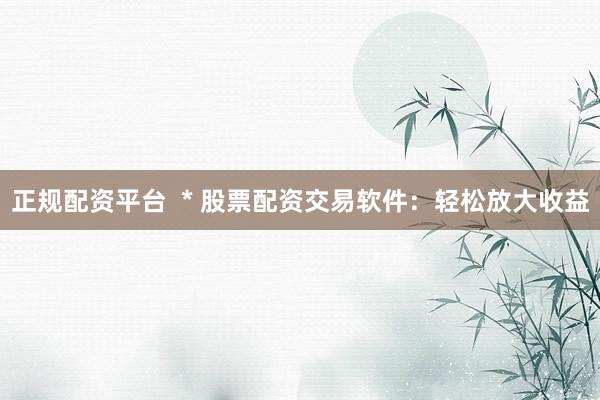 正规配资平台  * 股票配资交易软件：轻松放大收益