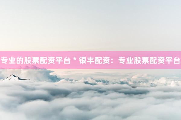 专业的股票配资平台 * 银丰配资：专业股票配资平台