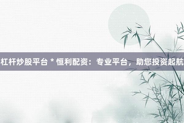 杠杆炒股平台 * 恒利配资：专业平台，助您投资起航