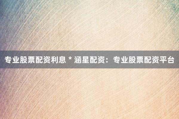 专业股票配资利息 * 涵星配资：专业股票配资平台