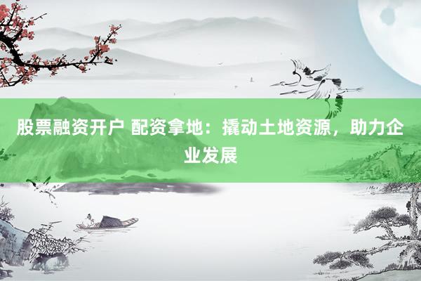 股票融资开户 配资拿地：撬动土地资源，助力企业发展