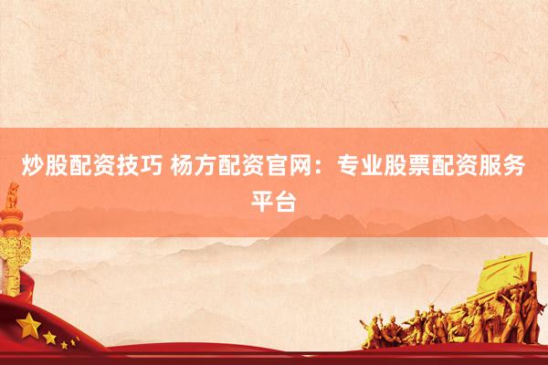 炒股配资技巧 杨方配资官网：专业股票配资服务平台