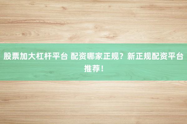 股票加大杠杆平台 配资哪家正规？新正规配资平台推荐！