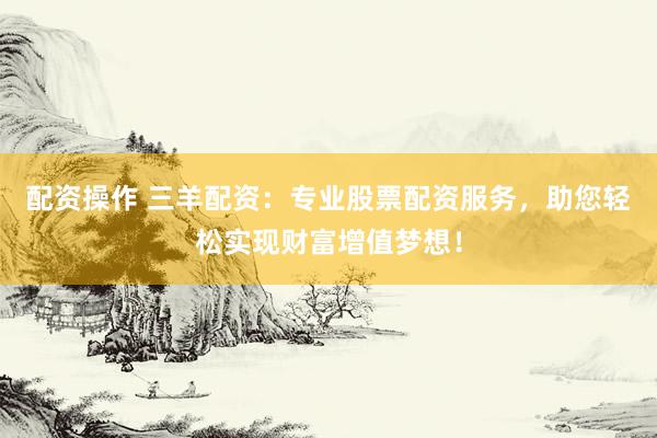 配资操作 三羊配资：专业股票配资服务，助您轻松实现财富增值梦想！