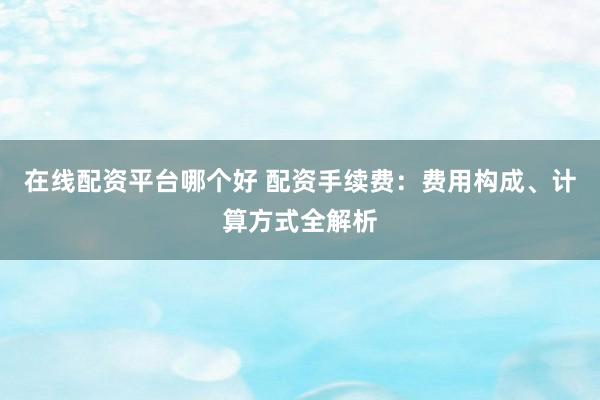 在线配资平台哪个好 配资手续费：费用构成、计算方式全解析