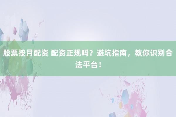 股票按月配资 配资正规吗？避坑指南，教你识别合法平台！
