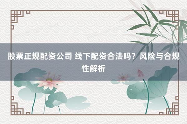 股票正规配资公司 线下配资合法吗？风险与合规性解析