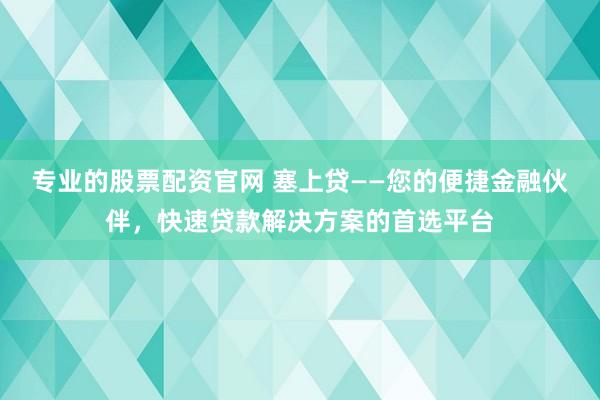 专业的股票配资官网 塞上贷——您的便捷金融伙伴，快速贷款解决方案的首选平台