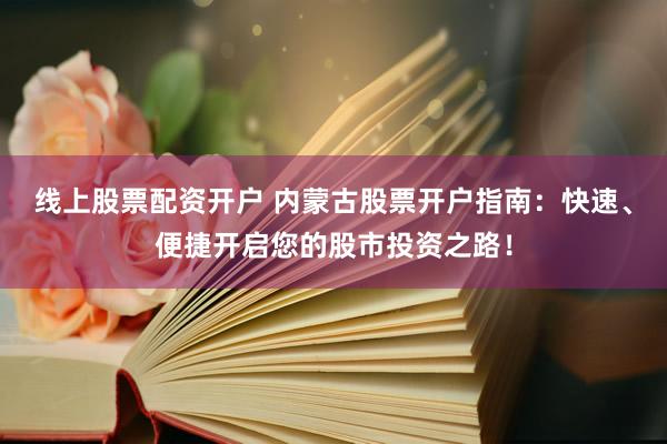 线上股票配资开户 内蒙古股票开户指南：快速、便捷开启您的股市投资之路！
