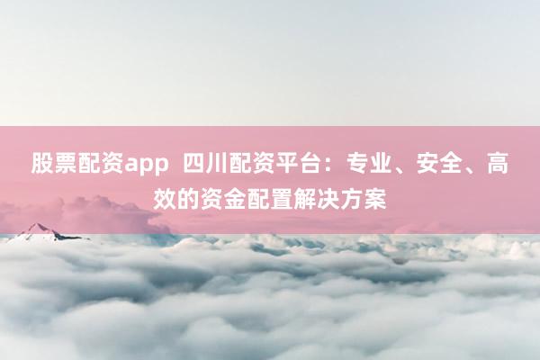 股票配资app  四川配资平台：专业、安全、高效的资金配置解决方案