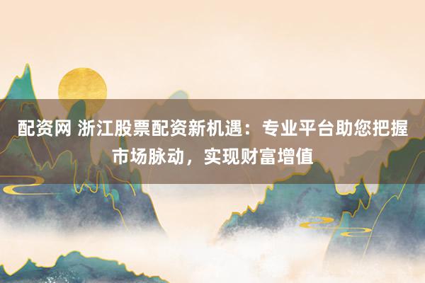 配资网 浙江股票配资新机遇：专业平台助您把握市场脉动，实现财富增值