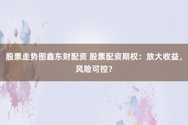 股票走势图鑫东财配资 股票配资期权：放大收益，风险可控？