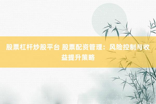 股票杠杆炒股平台 股票配资管理：风险控制与收益提升策略