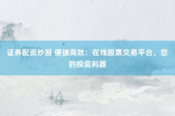 证券配资炒股 便捷高效：在线股票交易平台，您的投资利器