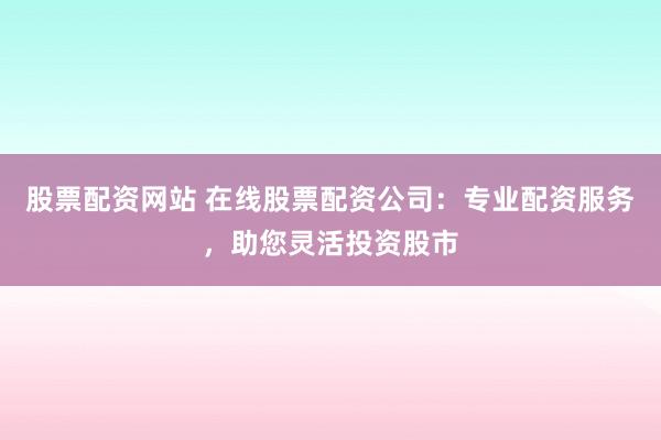 股票配资网站 在线股票配资公司：专业配资服务，助您灵活投资股市