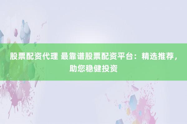 股票配资代理 最靠谱股票配资平台：精选推荐，助您稳健投资