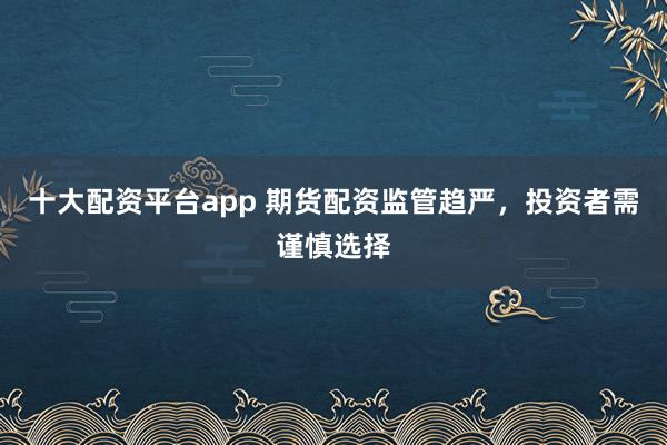 十大配资平台app 期货配资监管趋严，投资者需谨慎选择