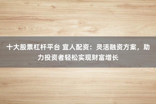 十大股票杠杆平台 宜人配资：灵活融资方案，助力投资者轻松实现财富增长
