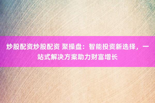 炒股配资炒股配资 聚操盘：智能投资新选择，一站式解决方案助力财富增长