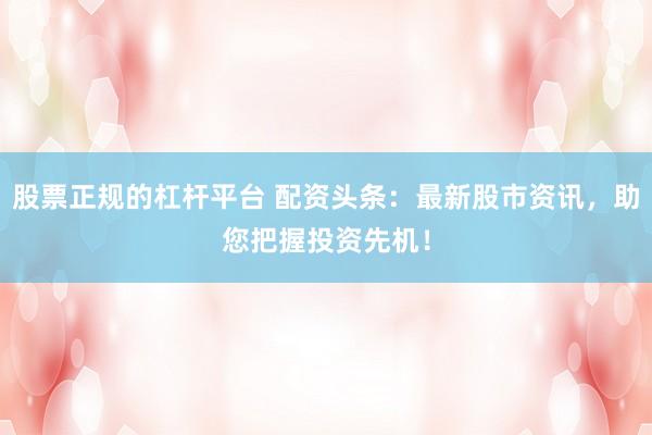 股票正规的杠杆平台 配资头条：最新股市资讯，助您把握投资先机！