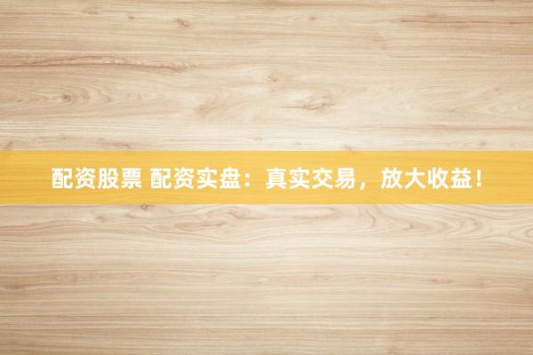 配资股票 配资实盘：真实交易，放大收益！
