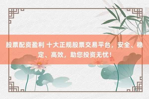 股票配资盈利 十大正规股票交易平台，安全、稳定、高效，助您投资无忧！