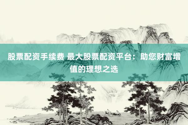 股票配资手续费 最大股票配资平台：助您财富增值的理想之选