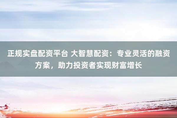 正规实盘配资平台 大智慧配资：专业灵活的融资方案，助力投资者实现财富增长