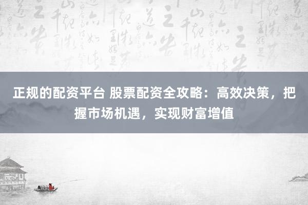 正规的配资平台 股票配资全攻略：高效决策，把握市场机遇，实现财富增值