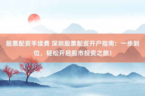 股票配资手续费 深圳股票配资开户指南：一步到位，轻松开启股市投资之旅！