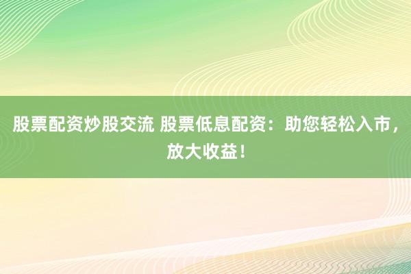 股票配资炒股交流 股票低息配资：助您轻松入市，放大收益！