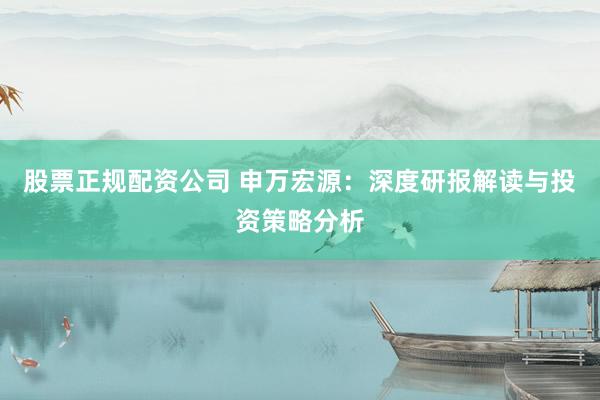 股票正规配资公司 申万宏源：深度研报解读与投资策略分析