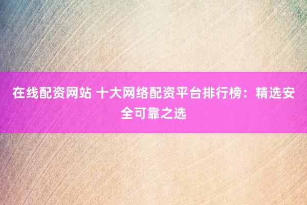 在线配资网站 十大网络配资平台排行榜：精选安全可靠之选