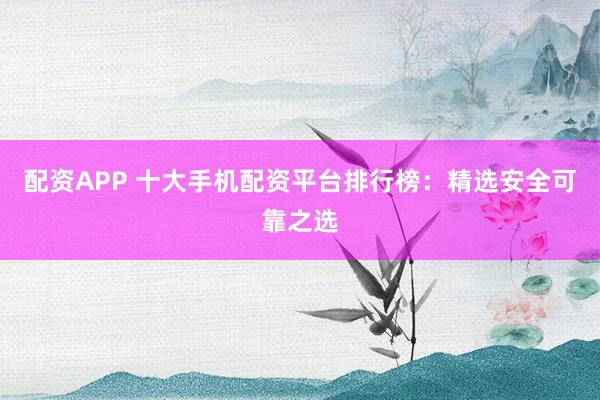 配资APP 十大手机配资平台排行榜：精选安全可靠之选