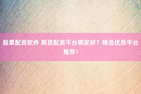 股票配资软件 期货配资平台哪家好？精选优质平台推荐！
